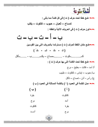 22
‫حرف‬ ‫تحت‬ ‫خطا‬ ‫ضع‬(‫ت‬)‫يأتى‬ ‫مما‬ ‫كلمة‬ ‫كل‬ ‫فى‬:
‫تمساح‬–‫ثعبان‬–‫حبوب‬–‫كتكوت‬–‫يكتب‬
‫حرف‬ ‫لون‬(‫ت‬)‫وانطقه‬ ‫اآلتية‬ ‫الحروف‬ ‫فى‬:
‫الحرف‬ ‫النقط‬ ‫مكان‬ ‫ضع‬(‫ت‬)‫القوسين‬ ‫بين‬ ‫التى‬ ‫بالحروف‬ ‫مسترشدا‬
(َ‫تـ‬-ْ‫ـتـ‬-ِ‫ـ‬‫تـ‬-ُ ‫ـتـ‬)
‫كــ‬...........‫ــكوت‬-.........‫ــمساح‬–‫يكـــ‬.........‫ب‬-.......‫ــأكل‬
‫حرف‬ ‫بها‬ ‫التى‬ ‫الكلمة‬ ‫تحت‬ ‫خطا‬ ‫ضع‬(‫ت‬: )
‫أ‬/‫أسد‬–‫قالت‬–‫بطيخ‬–‫برج‬
‫ب‬/‫حبوب‬–‫إيناس‬–‫كتكوت‬–‫طبيب‬
‫ج‬/‫رأس‬-‫أذن‬-‫تمساح‬–‫تأكل‬
‫العمود‬ ‫فى‬ ‫الكلمة‬ ‫صل‬(‫أ‬)‫العم‬ ‫فى‬ ‫المماثلة‬ ‫بالكلمة‬‫ود‬(‫ب‬)
(‫أ‬( )‫ب‬)
‫بقرة‬ ‫كتكوت‬
‫برج‬ ‫أسد‬
‫كتكوت‬ ‫بقرة‬
‫أســـد‬ ‫برج‬
 