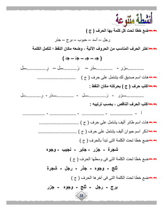 28
‫الحرف‬ ‫بها‬ ‫كلمة‬ ‫كل‬ ‫تحت‬ ‫خطا‬ ‫ضع‬(‫ج‬)
‫رجل‬–‫أسد‬–‫حبوب‬–‫برج‬–‫جذر‬
‫الكلمة‬ ‫لتكمل‬ ‫؛‬ ‫النقط‬ ‫مكان‬ ‫وضعه‬ ، ‫اآلتية‬ ‫الحروف‬ ‫من‬ ‫المناسب‬ ‫الحرف‬ ‫اختر‬
(َ‫جـ‬–ِ‫ـ‬‫ج‬–ُ‫جـ‬–ْ‫جـ‬)
...........‫ــزر‬-...........‫ــذر‬–‫ر‬.........‫ـــل‬–‫ر‬.............‫ـــل‬
‫حرف‬ ‫على‬ ‫يشتمل‬ ‫لك‬ ‫صديق‬ ‫اسم‬ ‫هات‬(‫ج‬............................. )
‫حرف‬ ‫اكتب‬(‫ج‬)‫النقط‬ ‫مكان‬ ‫بحركته‬:
.............‫ــــزر‬-‫ر‬.............‫ـ‬‫ـــل‬-.............‫ــــذر‬-‫ر‬...........‫ـــل‬
‫ترتيبه‬ ‫بحسب‬ ، ‫الناقص‬ ‫الحرف‬ ‫اكتب‬:
‫أ‬-.................-.................-....................-.................
‫حرف‬ ‫على‬ ‫يشتمل‬ ‫أليف‬ ‫طائر‬ ‫اسم‬ ‫هات‬(‫ج‬.............................. )
‫اذكر‬‫حرف‬ ‫على‬ ‫يشتمل‬ ‫أليف‬ ‫حيوان‬ ‫اسم‬(‫ج‬............................. )
‫بالحرف‬ ‫تبدأ‬ ‫التى‬ ‫الكلمة‬ ‫تحت‬ ‫خطا‬ ‫ضع‬(‫ج‬)
‫شجرة‬-‫جزر‬-‫جابر‬-‫نجيب‬-‫وجوه‬
‫الحرف‬ ‫وسطها‬ ‫فى‬ ‫التى‬ ‫الكلمة‬ ‫تحت‬ ‫خطا‬ ‫ضع‬(‫ج‬)
‫ثلج‬-‫وجوه‬-‫جذر‬-‫رجل‬-‫شجرة‬
‫ال‬ ‫الكلمة‬ ‫تحت‬ ‫خطا‬ ‫ضع‬‫الحرف‬ ‫آخرها‬ ‫فى‬ ‫تى‬(‫ج‬)
‫برج‬-‫رجل‬-‫ثلج‬-‫وجوه‬-‫جزر‬
 