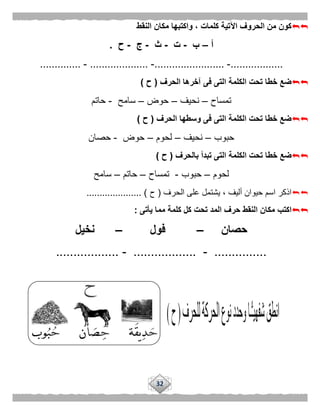 32
‫النقط‬ ‫مكان‬ ‫واكتبها‬ ، ‫كلمات‬ ‫اآلتية‬ ‫الحروف‬ ‫من‬ ‫كون‬
‫أ‬–‫ب‬-‫ت‬-‫ث‬-‫ج‬-‫ح‬.
..................-........................-....................-..............
‫الحرف‬ ‫آخرها‬ ‫فى‬ ‫التى‬ ‫الكلمة‬ ‫تحت‬ ‫خطا‬ ‫ضع‬(‫ح‬)
‫تمساح‬–‫نحيف‬–‫حوض‬–‫سامح‬-‫حاتم‬
‫الحرف‬ ‫وسطها‬ ‫فى‬ ‫التى‬ ‫الكلمة‬ ‫تحت‬ ‫خطا‬ ‫ضع‬(‫ح‬)
‫حبوب‬–‫نحيف‬–‫لحوم‬–‫حوض‬-‫حصان‬
‫الكل‬ ‫تحت‬ ‫خطا‬ ‫ضع‬‫بالحرف‬ ‫تبدأ‬ ‫التى‬ ‫مة‬(‫ح‬)
‫لحوم‬–‫حبوب‬-‫تمساح‬–‫حاتم‬–‫سامح‬
‫ال‬ ‫على‬ ‫يشتمل‬ ، ‫أليف‬ ‫حيوان‬ ‫اسم‬ ‫اذكر‬‫حرف‬(‫ح‬..................... )
‫يأتى‬ ‫مما‬ ‫كلمة‬ ‫كل‬ ‫تحت‬ ‫المد‬ ‫حرف‬ ‫النقط‬ ‫مكان‬ ‫اكتب‬:
‫حصان‬–‫فول‬–‫نخيل‬
...............-..................-..................
 