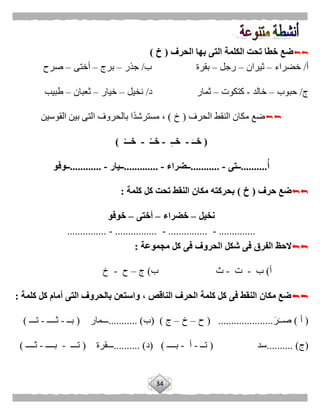 34
‫الحرف‬ ‫بها‬ ‫التى‬ ‫الكلمة‬ ‫تحت‬ ‫خطا‬ ‫ضع‬(‫خ‬)
‫أ‬/‫خضراء‬–‫ثيران‬–‫رجل‬–‫بقرة‬‫ب‬/‫جذر‬–‫برج‬–‫أختى‬–‫صرح‬
‫ج‬/‫حبوب‬–‫خالد‬-‫كتكوت‬–‫ثمار‬‫د‬/‫نخيل‬–‫خيار‬–‫ثعبان‬–‫طبيب‬
‫الحرف‬ ‫النقط‬ ‫مكان‬ ‫ضع‬(‫خ‬)‫مسترشد‬ ،‫القوسين‬ ‫بين‬ ‫التى‬ ‫بالحروف‬ ‫ا‬
(َ‫خــ‬-ِ‫ـ‬‫خـ‬-ُ‫خــ‬-ْ‫ـ‬‫خــ‬)
ُ‫أ‬..........‫ــتى‬-...........‫ــضراء‬-.............‫ــيار‬-............‫ــوفو‬
‫حرف‬ ‫ضع‬(‫خ‬)‫كلمة‬ ‫كل‬ ‫تحت‬ ‫النقط‬ ‫مكان‬ ‫بحركته‬:
‫نخيل‬–‫خضراء‬–‫أختى‬–‫خوفو‬
..............-...............-................-...............
‫مجموعة‬ ‫كل‬ ‫فى‬ ‫الحروف‬ ‫شكل‬ ‫فى‬ ‫الفرق‬ ‫الحظ‬:
‫أ‬)‫ب‬-‫ت‬-‫ث‬‫ب‬)‫ج‬–‫ح‬-‫خ‬
‫كل‬ ‫أمام‬ ‫التى‬ ‫بالحروف‬ ‫واستعن‬ ، ‫الناقص‬ ‫الحرف‬ ‫كلمة‬ ‫كل‬ ‫فى‬ ‫النقط‬ ‫مكان‬ ‫ضع‬‫كلمة‬:
(‫أ‬)َ‫ر‬َ‫صــ‬.....................(‫ح‬–‫خ‬–‫ج‬)(‫ب‬........... )‫ـــمار‬(‫بــ‬-‫ثــــ‬-‫تـــ‬)
(‫ج‬.......... )‫سد‬(‫تــ‬-‫أ‬-‫بــــ‬)(‫د‬.......... )‫ـــقرة‬(‫تـــ‬-‫بــــ‬-‫ثــــ‬)
 