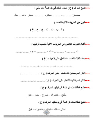 35
‫الحرف‬ ‫ضع‬(‫خ‬)‫كلمة‬ ‫كل‬ ‫فى‬ ‫النقط‬ ‫مكان‬‫يأتى‬ ‫مما‬:
َ‫ر‬َ‫صــــ‬.............-............‫ـز‬ْ‫ـ‬‫ـــب‬-...............‫ــــيار‬-‫نــ‬......‫ــيل‬
‫كلمات‬ ‫اآلتية‬ ‫الحروف‬ ‫من‬ ‫كون‬:
(‫أ‬–‫ب‬–‫ت‬–‫ث‬–‫ج‬–‫ح‬–‫خ‬)
.........................،..........................،.............................
‫الحرف‬ ‫أكمل‬‫ترتيبها‬ ‫بحسب‬ ‫اآلتية‬ ‫الحروف‬ ‫فى‬ ‫الناقص‬:
‫أ‬-...........-.............–‫ث‬-.............–‫ح‬-..................
‫الحرف‬ ‫على‬ ‫تشتمل‬ ، ‫كلمات‬ ‫ثالث‬ ‫هات‬(‫خ‬)
.......................،.....................،.......................
‫اسم‬ ‫اذكر‬‫عل‬ ‫يشتمل‬ ‫لك‬ ‫صديق‬‫الحرف‬ ‫ى‬(‫خ‬)............................
‫ا‬ ‫اذكر‬‫الحرف‬ ‫على‬ ‫تشتمل‬ ‫فاكهة‬ ‫سم‬(‫خ‬................................ )
‫الحرف‬ ‫أولها‬ ‫فى‬ ‫كلمة‬ ‫كل‬ ‫تحت‬ ‫خطا‬ ‫ضع‬(‫خ‬)
‫بطيخ‬–‫خضراء‬–‫صرخ‬–‫خيار‬–‫خبز‬
‫الحرف‬ ‫وسطها‬ ‫فى‬ ‫كلمة‬ ‫كل‬ ‫تحت‬ ‫خطا‬ ‫ضع‬(‫خ‬)
‫أختى‬–‫خالد‬–‫نخيل‬–‫خضر‬‫اء‬–‫خبز‬
 