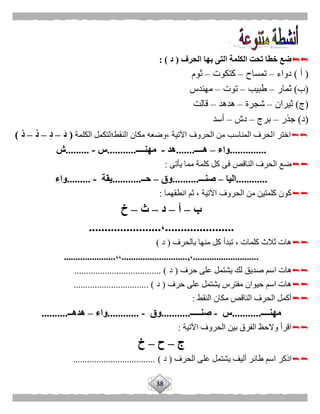 38
‫الحرف‬ ‫بها‬ ‫التى‬ ‫الكلمة‬ ‫تحت‬ ‫خطا‬ ‫ضع‬(‫د‬: )
(‫أ‬)‫دواء‬–‫تمساح‬–‫كتكوت‬–‫ثوم‬
(‫ب‬)‫ثمار‬–‫طبيب‬–‫توت‬–‫مهندس‬
(‫ج‬)‫ثيران‬–‫شجرة‬–‫هدهد‬–‫قالت‬
(‫د‬)‫جذر‬–‫برج‬–‫دش‬–‫أسد‬
‫ا‬ ‫اختر‬‫النقط؛‬ ‫مكان‬ ‫،وضعه‬ ‫اآلتية‬ ‫الحروف‬ ‫من‬ ‫المناسب‬ ‫لحرف‬‫الكلمة‬ ‫لتكمل‬(َ‫د‬–ِ‫د‬–ُ‫د‬–ْ‫د‬)
..............‫واء‬–‫هــــ‬.......‫هد‬-‫مهنــــ‬...........‫س‬-.........‫ش‬
‫يأتى‬ ‫مما‬ ‫كلمة‬ ‫كل‬ ‫فى‬ ‫الناقص‬ ‫الحرف‬ ‫ضع‬:
............‫اليا‬–‫صنـــ‬..........‫وق‬–‫حــ‬...........‫يقة‬-.........‫واء‬
‫انطقهما‬ ‫ثم‬ ، ‫اآلتية‬ ‫الحروف‬ ‫من‬ ‫كلمتين‬ ‫كون‬:
‫ب‬–‫أ‬–‫د‬–‫ث‬–‫خ‬
......................،.......................
‫بالحرف‬ ‫منها‬ ‫كل‬ ‫تبدأ‬ ، ‫كلمات‬ ‫ثالث‬ ‫هات‬(‫د‬)
............................،,............................،،......................
‫ا‬ ‫هات‬‫حرف‬ ‫على‬ ‫يشتمل‬ ‫لك‬ ‫صديق‬ ‫سم‬(‫د‬.................................... ).
‫ع‬ ‫يشتمل‬ ‫مفترس‬ ‫حيوان‬ ‫اسم‬ ‫هات‬‫حرف‬ ‫لى‬(‫د‬................................ )
‫النقط‬ ‫مكان‬ ‫الناقص‬ ‫الحرف‬ ‫أكمل‬:
‫مهنــــ‬...........‫س‬-‫صنـــــ‬...........‫وق‬-............‫واء‬–‫هدهــ‬..........
‫اآلتية‬ ‫الحروف‬ ‫بين‬ ‫الفرق‬ ‫والحظ‬ ‫اقرأ‬:
‫ج‬–‫ح‬–‫خ‬
‫طائ‬ ‫اسم‬ ‫اذكر‬‫الحرف‬ ‫على‬ ‫يشتمل‬ ‫أليف‬ ‫ر‬(‫د‬)...................................
 