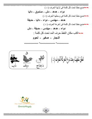39
‫الحرف‬ ‫أولها‬ ‫فى‬ ‫كلمة‬ ‫كل‬ ‫تحت‬ ‫خطا‬ ‫ضع‬(‫د‬)
‫دواء‬–‫هدهد‬–‫دش‬–‫صندوق‬–‫داليا‬
‫الحرف‬ ‫وسطها‬ ‫فى‬ ‫كلمة‬ ‫كل‬ ‫تحت‬ ‫خطا‬ ‫ضع‬(‫د‬)
‫هدهد‬–‫مهندس‬–‫دواء‬–‫داليا‬–‫حديقة‬
‫الحر‬ ‫آخرها‬ ‫فى‬ ‫كلمة‬ ‫كل‬ ‫تحت‬ ‫خطا‬ ‫ضع‬‫ف‬(‫د‬)
‫دواء‬–‫هدهد‬–‫مهندس‬–‫حديقة‬–‫دش‬
‫كلمة‬ ‫كل‬ ‫تحت‬ ‫المد‬ ‫حرف‬ ‫النقط‬ ‫مكان‬ ‫اكتب‬:
‫أشجار‬-‫صغير‬-‫لحوم‬
..............-..................-.................
 