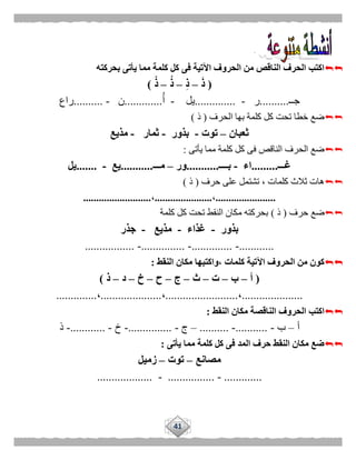 41
‫بحر‬ ‫يأتى‬ ‫مما‬ ‫كلمة‬ ‫كل‬ ‫فى‬ ‫اآلتية‬ ‫الحروف‬ ‫من‬ ‫الناقص‬ ‫الحرف‬ ‫اكتب‬‫كته‬
(َ‫ذ‬–ِ‫ذ‬–ُ‫ذ‬–ْ‫ذ‬)
‫جــ‬..........‫ر‬-..............‫يل‬-‫أ‬.............‫ن‬-..........‫راع‬
‫الحرف‬ ‫بها‬ ‫كلمة‬ ‫كل‬ ‫تحت‬ ‫خطا‬ ‫ضع‬(‫ذ‬)
‫ثعبان‬–‫توت‬-‫بذور‬-‫ثمار‬-‫مذيع‬
‫يأتى‬ ‫مما‬ ‫كلمة‬ ‫كل‬ ‫فى‬ ‫الناقص‬ ‫الحرف‬ ‫ضع‬:
‫غـــ‬.........‫اء‬-‫بــــ‬...........‫ور‬–‫مـــ‬...........‫يع‬-.......‫يل‬
‫حرف‬ ‫على‬ ‫تشتمل‬ ، ‫كلمات‬ ‫ثالث‬ ‫هات‬(‫ذ‬)
.......................،......................،..........................
‫حرف‬ ‫ضع‬(‫ذ‬)‫كلمة‬ ‫كل‬ ‫تحت‬ ‫النقط‬ ‫مكان‬ ‫بحركته‬
‫بذور‬-‫غذاء‬-‫مذيع‬-‫جذر‬
............-..............-...............-.................
‫النقط‬ ‫مكان‬ ‫،واكتبها‬ ‫كلمات‬ ‫اآلتية‬ ‫الحروف‬ ‫من‬ ‫كون‬:
(‫أ‬–‫ب‬–‫ت‬–‫ث‬–‫ج‬–‫ح‬–‫خ‬–‫د‬–‫ذ‬)
.....................،.........................،.....................،..............
‫النقط‬ ‫مكان‬ ‫الناقصة‬ ‫الحروف‬ ‫اكتب‬:
‫أ‬–‫ب‬-...........-..........–‫ج‬-...............-‫خ‬-............-‫ذ‬
‫يأتى‬ ‫مما‬ ‫كلمة‬ ‫كل‬ ‫فى‬ ‫المد‬ ‫حرف‬ ‫النقط‬ ‫مكان‬ ‫ضع‬:
‫مصانع‬–‫توت‬–‫زميل‬
.............-................-...................
 