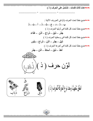 42
‫الحرف‬ ‫على‬ ‫تشتمل‬ ، ‫كلمات‬ ‫ثالث‬ ‫هات‬(‫ذ‬)
.....................-......................-.......................
‫الحرف‬ ‫تحت‬ ‫خطا‬ ‫ضع‬(‫ذ‬)‫اآلتية‬ ‫الحروف‬ ‫فى‬:
‫ب‬–‫ذ‬–‫د‬–‫ح‬–‫ث‬–‫ذ‬-‫أ‬–‫ت‬–‫ذ‬
‫الحرف‬ ‫أولها‬ ‫فى‬ ‫كلمة‬ ‫كل‬ ‫تحت‬ ‫خطا‬ ‫ضع‬(‫ذ‬)
‫جذر‬–‫ذيل‬–‫ذراع‬–‫أذن‬-‫غذاء‬
‫الحرف‬ ‫وسطها‬ ‫فى‬ ‫كلمة‬ ‫كل‬ ‫تحت‬ ‫خطا‬ ‫ضع‬(‫ذ‬)
‫ذيل‬–‫جذر‬–‫أذن‬–‫ذراع‬–‫بذور‬
‫الحرف‬ ‫آخرها‬ ‫فى‬ ‫كلمة‬ ‫كل‬ ‫تحت‬ ‫خطا‬ ‫ضع‬(‫ذ‬)
‫أخذ‬–‫ذيل‬–‫أستاذ‬–‫أذن‬–‫جذر‬
 