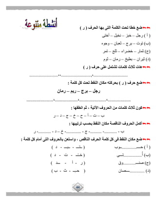 44
‫الحرف‬ ‫بها‬ ‫التى‬ ‫الكلمة‬ ‫تحت‬ ‫خطا‬ ‫ضع‬(‫ر‬)
(‫أ‬)‫رجل‬–‫خبز‬–‫نخيل‬–‫أختى‬
(‫ب‬)‫توت‬–‫برج‬–‫ثعبان‬–‫وجوه‬
(‫ج‬)‫ثمار‬–‫خضراء‬–‫ثلج‬–‫تمر‬
(‫د‬)‫ثيران‬–‫بطيخ‬–‫رمان‬–‫ثوم‬
‫حرف‬ ‫على‬ ‫تشتمل‬ ‫كلمات‬ ‫ثالث‬ ‫هات‬(‫ر‬)
..............................،,..........................،،.........................
‫حرف‬ ‫ضع‬(‫ر‬)‫كلمة‬ ‫كل‬ ‫تحت‬ ‫النقط‬ ‫مكان‬ ‫بحركته‬:
‫رجل‬–‫برج‬–‫ريم‬–‫رمان‬
..................،.....................،..................،.....................
‫انطقها‬ ‫ثم‬ ، ‫اآلتية‬ ‫الحروف‬ ‫من‬ ‫كلمات‬ ‫ثالث‬ ‫كون‬:
‫ب‬–‫ت‬–‫أ‬–‫ح‬–‫خ‬–‫ج‬–‫د‬–‫ر‬
‫ترتيبها‬ ‫بحسب‬ ‫النقط‬ ‫مكان‬ ‫الناقصة‬ ‫الحروف‬ ‫أكمل‬:
‫ب‬-...........-..........-‫ج‬-.............-‫خ‬–‫د‬-...........-‫ر‬
‫كلمة‬ ‫كل‬ ‫أمام‬ ‫التى‬ ‫بالحروف‬ ‫واستعن‬ ، ‫الناقص‬ ‫الحرف‬ ‫كلمة‬ ‫كل‬ ‫فى‬ ‫النقط‬ ‫مكان‬ ‫ضع‬:
(‫أ‬)‫حــــ‬.............‫ــوب‬(‫ــتـــ‬-‫ــبـــ‬-‫د‬)
(‫ب‬)‫أ‬................‫تـــى‬(‫ــ‬ْ‫ـ‬‫خـ‬-‫ت‬-‫د‬)
(‫ج‬)‫صنـــ‬...........‫وق‬(‫ر‬-‫أ‬-‫ـــد‬)
(‫د‬............. )‫ــــصان‬(‫ــ‬ِ‫ـ‬‫حـ‬-‫ث‬-‫ب‬)
 