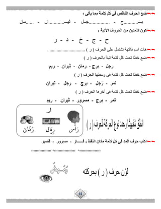 45
‫يأتى‬ ‫مما‬ ‫كلمة‬ ‫كل‬ ‫فى‬ ‫الناقص‬ ‫الحرف‬ ‫ضع‬:
‫بـــ‬...........‫ج‬-................‫جــل‬-‫ثيـــ‬............‫ان‬-......‫مان‬
‫اآلتية‬ ‫الحروف‬ ‫من‬ ‫كلمتين‬ ‫كون‬:
‫ح‬-‫ج‬-‫خ‬-‫د‬-‫ر‬
‫الحرف‬ ‫على‬ ‫تشتمل‬ ‫فاكهة‬ ‫اسم‬ ‫هات‬(‫ر‬................................ )
‫بالحرف‬ ‫تبدأ‬ ‫كلمة‬ ‫كل‬ ‫تحت‬ ‫خطا‬ ‫ضع‬(‫ر‬)
‫رجل‬-‫برج‬-‫رمان‬-‫ثيران‬-‫ريم‬
‫تح‬ ‫خطا‬ ‫ضع‬‫الحرف‬ ‫وسطها‬ ‫فى‬ ‫كلمة‬ ‫كل‬ ‫ت‬(‫ر‬)
‫تمر‬-‫جل‬َ‫ر‬-‫برج‬-‫جل‬ِ‫ر‬-‫ثيران‬
‫الحرف‬ ‫آخرها‬ ‫فى‬ ‫كلمة‬ ‫كل‬ ‫تحت‬ ‫خطا‬ ‫ضع‬(‫ر‬)
‫تمر‬-‫برج‬-‫مسرور‬-‫ثيران‬-‫ريم‬
‫النقط‬ ‫مكان‬ ‫كلمة‬ ‫كل‬ ‫فى‬ ‫المد‬ ‫حرف‬ ‫اكتب‬:‫فــــــاز‬-‫مسرور‬-‫قصير‬
..................-..................-.................
 