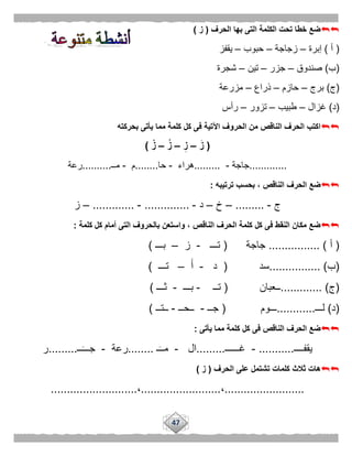 47
‫الحرف‬ ‫بها‬ ‫التى‬ ‫الكلمة‬ ‫تحت‬ ‫خطا‬ ‫ضع‬(‫ز‬)
(‫أ‬)‫إبرة‬–‫زجاجة‬–‫حبوب‬–‫يقفز‬
(‫ب‬)‫صندوق‬–‫جزر‬–‫تين‬–‫شجرة‬
(‫ج‬)‫برج‬–‫حازم‬–‫ذراع‬–‫مز‬‫رعة‬
(‫د‬)‫غزال‬–‫طبيب‬–‫تزور‬–‫رأس‬
‫بحركته‬ ‫يأتى‬ ‫مما‬ ‫كلمة‬ ‫كل‬ ‫فى‬ ‫اآلتية‬ ‫الحروف‬ ‫من‬ ‫الناقص‬ ‫الحرف‬ ‫اكتب‬
(َ‫ز‬–ِ‫ز‬–ُ‫ز‬–ْ‫ز‬)
.............‫جاجة‬-.........‫هراء‬-‫حا‬........‫م‬-‫مــ‬..........‫رعة‬
‫ترتيبه‬ ‫بحسب‬ ، ‫الناقص‬ ‫الحرف‬ ‫ضع‬:
‫ج‬-.........–‫خ‬–‫د‬-..............-.............–‫ز‬
‫كلمة‬ ‫كل‬ ‫أمام‬ ‫التى‬ ‫بالحروف‬ ‫واستعن‬ ، ‫الناقص‬ ‫الحرف‬ ‫كلمة‬ ‫كل‬ ‫فى‬ ‫النقط‬ ‫مكان‬ ‫ضع‬:
(‫أ‬................ )‫جاجة‬(‫تـــ‬-‫ز‬–‫بـــ‬)
(‫ب‬................ )‫سد‬(‫د‬-‫أ‬–‫تـــ‬)
(‫ج‬............. )‫ــعبان‬(‫تــ‬-‫بـــ‬-‫ثـــ‬)
(‫د‬)‫لـــ‬............‫ـــوم‬(‫جــ‬-‫ــحــ‬-‫ــتــ‬)
‫يأتى‬ ‫مما‬ ‫كلمة‬ ‫كل‬ ‫فى‬ ‫الناقص‬ ‫الحرف‬ ‫ضع‬:
‫يقفــــ‬...........-‫غــــــ‬.........‫ال‬-‫ـ‬‫مــ‬........‫رعة‬-‫ــ‬‫جـــ‬.........‫ر‬
‫الحرف‬ ‫على‬ ‫تشتمل‬ ‫كلمات‬ ‫ثالث‬ ‫هات‬(‫ز‬)
.........................،.........................،...........................
 