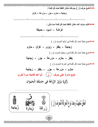 48
‫حرف‬ ‫ضع‬(‫ز‬)‫كلمة‬ ‫كل‬ ‫تحت‬ ‫النقط‬ ‫مكان‬ ‫بحركته‬:
‫زجاجة‬–‫حازم‬–‫جزر‬–‫مزرعة‬–‫غزال‬
................،...............،...............،...............،...............
‫حرف‬ ‫اكتب‬‫يأتى‬ ‫مما‬ ‫كلمة‬ ‫كل‬ ‫تحت‬ ‫النقط‬ ‫مكان‬ ‫المد‬:
‫فراشة‬-‫أسود‬-‫حديقة‬
..................،.....................،........................
‫الحرف‬ ‫أولها‬ ‫فى‬ ‫كلمة‬ ‫كل‬ ‫تحت‬ ‫خطأ‬ ‫ضع‬(‫ز‬)
‫زجاجة‬-‫يقفز‬-‫زيزى‬-‫غزال‬-‫حازم‬
‫الحرف‬ ‫وسطها‬ ‫فى‬ ‫كلمة‬ ‫كل‬ ‫تحت‬ ‫خطا‬ ‫ضع‬(‫ز‬)
‫يقفز‬-‫حا‬‫زم‬-‫مزرعة‬-‫جزر‬-‫زجاجة‬
‫الحرف‬ ‫آخرها‬ ‫فى‬ ‫كلمة‬ ‫كل‬ ‫تحت‬ ‫خطا‬ ‫ضع‬(‫ز‬)
‫حازم‬-‫مز‬‫رعة‬-‫جزر‬-‫يقفز‬-‫زجاجة‬
ِ‫ان‬َ‫و‬َ‫ـ‬‫ي‬َ‫ـح‬ْ‫ل‬‫ا‬ ِ‫ة‬َ‫ق‬ْ‫ـ‬‫ي‬ِ‫د‬َ‫ح‬ ‫ي‬ِ‫ف‬ َ‫ة‬َ‫ف‬‫ا‬َ‫ر‬َّ‫الز‬ ُ‫ر‬ْ‫و‬ُ‫ز‬َ‫ـ‬‫ي‬ ‫ا‬َّ‫ي‬ِ‫ر‬َ‫ك‬َ‫ز‬
...............................................................................
...............................................................................
............
‫حرف‬ ‫على‬ ‫دائرة‬ ‫ضع‬‫ز‬‫أخرى‬ ‫مرة‬ ‫كتابته‬ ‫أعد‬ ‫ثم‬
 