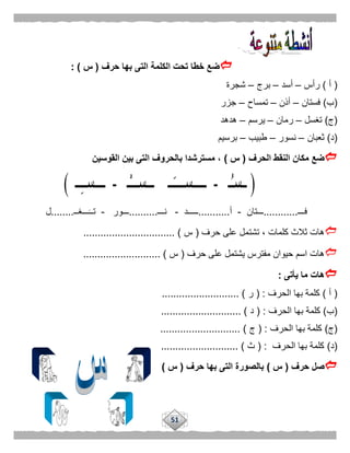 51
‫حرف‬ ‫بها‬ ‫التى‬ ‫الكلمة‬ ‫تحت‬ ‫خطا‬ ‫ضع‬(‫س‬: )
(‫أ‬)‫رأس‬–‫أسد‬–‫برج‬–‫شجرة‬
(‫ب‬)‫فستان‬–‫أذن‬–‫تمساح‬–‫جزر‬
(‫ج‬)‫تغسل‬–‫رمان‬–‫يرسم‬–‫هدهد‬
(‫د‬)‫ثعبان‬–‫نسور‬–‫طبيب‬–‫برسيم‬
‫الحرف‬ ‫النقط‬ ‫مكان‬ ‫ضع‬(‫س‬)‫القوسين‬ ‫بين‬ ‫التى‬ ‫بالحروف‬ ‫مسترشدا‬ ،
‫فـــ‬............‫ـــتان‬-‫أ‬...........‫ـــــد‬-‫نـــ‬..........‫ـــ‬‫ور‬-‫ـــغــ‬‫تــ‬........‫ل‬
‫حرف‬ ‫على‬ ‫تشتمل‬ ، ‫كلمات‬ ‫ثالث‬ ‫هات‬(‫س‬................................ )
‫حرف‬ ‫على‬ ‫يشتمل‬ ‫مفترس‬ ‫حيوان‬ ‫اسم‬ ‫هات‬(‫س‬........................... )
‫يأتى‬ ‫ما‬ ‫هات‬:
(‫أ‬)‫الحرف‬ ‫بها‬ ‫كلمة‬( :‫ر‬........................... )
(‫ب‬)‫ال‬ ‫بها‬ ‫كلمة‬‫حرف‬( :‫د‬............................ )
(‫ج‬)‫الحرف‬ ‫بها‬ ‫كلمة‬( :‫ج‬............................ )
(‫د‬)‫الحرف‬ ‫بها‬ ‫كلمة‬( :‫ث‬........................... )
‫حرف‬ ‫صل‬(‫س‬)‫حرف‬ ‫بها‬ ‫التى‬ ‫بالصورة‬(‫س‬)
 