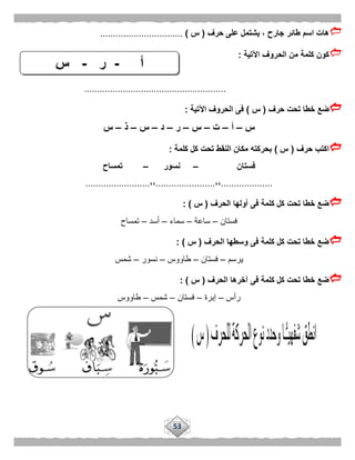 53
‫حرف‬ ‫على‬ ‫يشتمل‬ ، ‫جارح‬ ‫طائر‬ ‫اسم‬ ‫هات‬(‫س‬)................................
‫اآلتية‬ ‫الحروف‬ ‫من‬ ‫كلمة‬ ‫كون‬:
.......................................................
‫حرف‬ ‫تحت‬ ‫خطا‬ ‫ضع‬(‫س‬)‫اآلتية‬ ‫الحروف‬ ‫فى‬:
‫س‬–‫أ‬–‫ت‬–‫س‬–‫ر‬–‫د‬–‫س‬–‫ذ‬–‫س‬
‫حرف‬ ‫اكتب‬(‫س‬)‫كلمة‬ ‫كل‬ ‫تحت‬ ‫النقط‬ ‫مكان‬ ‫بحركته‬:
‫فستان‬–‫نسور‬–‫تمساح‬
....................،،.......................،،.........................
‫الحرف‬ ‫أولها‬ ‫فى‬ ‫كلمة‬ ‫كل‬ ‫تحت‬ ‫خطا‬ ‫ضع‬(‫س‬: )
‫فستان‬–‫ساعة‬–‫سماء‬–‫أسد‬–‫تمساح‬
‫الحرف‬ ‫وسطها‬ ‫فى‬ ‫كلمة‬ ‫كل‬ ‫تحت‬ ‫خطا‬ ‫ضع‬(‫س‬: )
‫يرسم‬–‫فستان‬–‫طاووس‬–‫نسور‬–‫شمس‬
‫الحرف‬ ‫آخرها‬ ‫فى‬ ‫كلمة‬ ‫كل‬ ‫تحت‬ ‫خطا‬ ‫ضع‬(‫س‬):
‫رأس‬–‫إبرة‬–‫فستان‬–‫شمس‬–‫طاووس‬
‫أ‬-‫ر‬-‫س‬
 