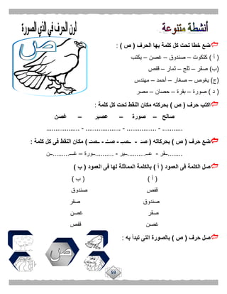 59
‫الحرف‬ ‫بها‬ ‫كلمة‬ ‫كل‬ ‫تحت‬ ‫خطا‬ ‫ضع‬(‫ص‬):
(‫أ‬)‫كتكوت‬–‫صندوق‬–‫غصن‬–‫يكتب‬
(‫ب‬)‫صقر‬–‫ثلج‬–‫ثمار‬–‫قفص‬
(‫ج‬)‫يغوص‬–‫صغار‬–‫أحمد‬–‫مهندس‬
(‫د‬)‫صورة‬–‫بقرة‬–‫حصان‬–‫مصر‬
‫حرف‬ ‫اكتب‬(‫ص‬)‫كلمة‬ ‫كل‬ ‫تحت‬ ‫النقط‬ ‫مكان‬ ‫بحركته‬:
‫صالح‬–‫صورة‬–‫عصير‬–‫غصن‬
...........-................-...................-..................
‫حرف‬ ‫ضع‬(‫ص‬)‫بحركاته‬(َ‫صـ‬-‫ـ‬ِ‫ـ‬‫ــص‬-‫ـ‬ُ‫صــ‬-‫ـ‬ْ‫ــصـ‬)‫كلمة‬ ‫كل‬ ‫فى‬ ‫النقط‬ ‫مكان‬:
........‫ــقر‬-‫عــ‬..........‫ــير‬-..........‫ــورة‬–‫غـــ‬.........‫ــن‬
‫العمود‬ ‫فى‬ ‫الكلمة‬ ‫صل‬(‫أ‬)‫ا‬ ‫فى‬ ‫لها‬ ‫المماثلة‬ ‫بالكلمة‬‫لعمود‬(‫ب‬)
(‫أ‬( )‫ب‬)
‫صندوق‬ ‫قفص‬
‫صقر‬ ‫صندوق‬
‫غصن‬ ‫صقر‬
‫قفص‬ ‫غصن‬
‫حرف‬ ‫صل‬(‫ص‬)‫تب‬ ‫التى‬ ‫بالصورة‬‫به‬ ‫دأ‬:
 