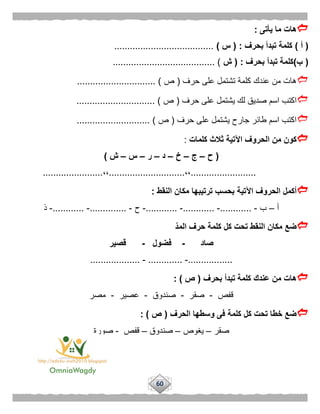 60
‫يأتى‬ ‫ما‬ ‫هات‬:
(‫أ‬)‫بحرف‬ ‫تبدأ‬ ‫كلمة‬( :‫س‬)......................................
(‫ب‬)‫بحرف‬ ‫تبدأ‬ ‫كلمة‬( :‫ش‬....................................... )
‫حرف‬ ‫على‬ ‫تشتمل‬ ‫كلمة‬ ‫عندك‬ ‫من‬ ‫هات‬(‫ص‬.............................. )
‫يش‬ ‫لك‬ ‫صديق‬ ‫اسم‬ ‫اكتب‬‫حرف‬ ‫على‬ ‫تمل‬(‫ص‬.............................. )
‫حرف‬ ‫على‬ ‫يشتمل‬ ‫جارح‬ ‫طائر‬ ‫اسم‬ ‫اكتب‬(‫ص‬............................ )
‫كلمات‬ ‫ثالث‬ ‫اآلتية‬ ‫الحروف‬ ‫من‬ ‫كون‬:
(‫ح‬–‫ج‬–‫خ‬–‫د‬–‫ر‬–‫س‬–‫ش‬)
.........................،،.............................،،.......................
‫النقط‬ ‫مكان‬ ‫ترتيبها‬ ‫بحسب‬ ‫اآلتية‬ ‫الحروف‬ ‫أكمل‬:
‫أ‬–‫ب‬-............-............-............-‫ح‬-..............-............-‫ذ‬
‫المد‬ ‫حرف‬ ‫كلمة‬ ‫كل‬ ‫تحت‬ ‫النقط‬ ‫مكان‬ ‫ضع‬
‫صاد‬-‫فضول‬-‫قصير‬
.................-.............-...................
‫بحرف‬ ‫تبدأ‬ ‫كلمة‬ ‫عندك‬ ‫من‬ ‫هات‬(‫ص‬: )
‫قفص‬-‫صقر‬-‫صندوق‬-‫عصير‬-‫مصر‬
‫الحرف‬ ‫وسطها‬ ‫فى‬ ‫كلمة‬ ‫كل‬ ‫تحت‬ ‫خطا‬ ‫ضع‬(‫ص‬: )
‫صقر‬–‫يغوص‬–‫صندوق‬–‫قفص‬-‫صورة‬
 