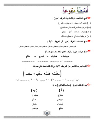 63
‫الحرف‬ ‫بها‬ ‫كلمة‬ ‫كل‬ ‫تحت‬ ‫خطا‬ ‫ضع‬(‫ض‬: )
(‫أ‬)‫خضراء‬–‫صقر‬–‫مريض‬–‫شراع‬
(‫ب‬)‫حوض‬–‫شجرة‬–‫جذر‬–‫ضفدع‬
(‫ج‬)‫بطيخ‬–‫ضابط‬–‫أذن‬–‫ثعبان‬
(‫د‬)‫مريضة‬–‫ذراع‬–‫ضلع‬–‫خالد‬
‫الحرف‬ ‫تحت‬ ‫خطا‬ ‫ضع‬(‫ض‬)‫اآلتية‬ ‫الحروف‬ ‫فى‬:
‫ص‬–‫س‬–‫ض‬–‫ش‬–‫ض‬–‫ص‬–‫ض‬–‫ر‬–‫ز‬–‫س‬–‫ض‬–‫ص‬
‫حرف‬ ‫ضع‬(‫ض‬)‫كلمة‬ ‫كل‬ ‫تحت‬ ‫النقط‬ ‫مكان‬ ‫بحركته‬:
‫مريضة‬–‫خضراء‬–‫ضفدع‬–‫ضلع‬
.............-.................-................-..................
‫بحركته‬ ‫يأتى‬ ‫مما‬ ‫كلمة‬ ‫كل‬ ‫فى‬ ‫اآلتية‬ ‫الحروف‬ ‫من‬ ‫الناقص‬ ‫الحرف‬ ‫اكتب‬
‫مريــــ‬..........‫ــة‬-.........‫ــفدع‬-‫فــ‬........‫ــــيلة‬-‫خـــ‬..............‫ـــراء‬
‫فى‬ ‫كلمة‬ ‫كل‬ ‫صل‬(‫أ‬)‫فى‬ ‫يماثلها‬ ‫بما‬(‫ب‬: )
(‫أ‬)(‫ب‬)
‫خضراء‬ ‫ضفدع‬
‫ضلع‬ ‫مريض‬
‫ضفدع‬ ‫خضراء‬
‫مريض‬ ‫ضلع‬
 