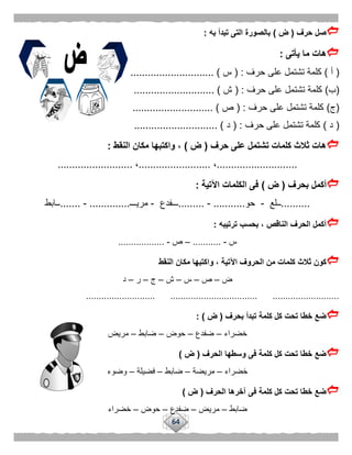 64
‫حرف‬ ‫صل‬(‫ض‬)‫به‬ ‫تبدأ‬ ‫التى‬ ‫بالصورة‬:
‫يأتى‬ ‫ما‬ ‫هات‬:
(‫أ‬)‫حرف‬ ‫على‬ ‫تشتمل‬ ‫كلمة‬( :‫س‬............................. )
(‫ب‬)‫حرف‬ ‫على‬ ‫تشتمل‬ ‫كلمة‬( :‫ش‬.......................... )..
(‫ج‬)‫حرف‬ ‫على‬ ‫تشتمل‬ ‫كلمة‬( :‫ص‬............................ )
(‫د‬)‫حرف‬ ‫على‬ ‫تشتمل‬ ‫كلمة‬( :‫د‬............................. )
‫حرف‬ ‫على‬ ‫تشتمل‬ ‫كلمات‬ ‫ثالث‬ ‫هات‬(‫ض‬)‫النقط‬ ‫مكان‬ ‫واكتبها‬ ،:
............................،.........................،..........................
‫بحرف‬ ‫أكمل‬(‫ض‬)‫اآلتية‬ ‫الكلمات‬ ‫فى‬:
..........‫ــلع‬-‫حو‬...........-.........‫ـــفدع‬-‫مريـــ‬..............-.......‫ــابط‬
‫ترتيبه‬ ‫بحسب‬ ، ‫الناقص‬ ‫الحرف‬ ‫أكمل‬:
‫س‬-...........–‫ص‬-..................
‫وا‬ ، ‫اآلتية‬ ‫الحروف‬ ‫من‬ ‫كلمات‬ ‫ثالث‬ ‫كون‬‫النقط‬ ‫مكان‬ ‫كتبها‬
‫ض‬–‫ص‬–‫س‬–‫ش‬–‫ج‬–‫ر‬–‫د‬
........................... .................................. ..........................
‫بحرف‬ ‫تبدأ‬ ‫كلمة‬ ‫كل‬ ‫تحت‬ ‫خطا‬ ‫ضع‬(‫ض‬: )
‫خضراء‬–‫ضفدع‬–‫حوض‬–‫ضابط‬–‫مريض‬
‫الحرف‬ ‫وسطها‬ ‫فى‬ ‫كلمة‬ ‫كل‬ ‫تحت‬ ‫خطا‬ ‫ضع‬(‫ض‬)
‫خضراء‬–‫مريضة‬–‫ضابط‬–‫فضيلة‬–‫وضوء‬
‫الحرف‬ ‫آخرها‬ ‫فى‬ ‫كلمة‬ ‫كل‬ ‫تحت‬ ‫خطا‬ ‫ضع‬(‫ض‬)
‫ضابط‬–‫مريض‬–‫ضفدع‬–‫حوض‬–‫خضراء‬
 