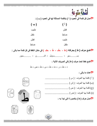 67
‫العمود‬ ‫فى‬ ‫كلمة‬ ‫كل‬ ‫صل‬(‫أ‬)‫العمود‬ ‫فى‬ ‫لها‬ ‫المماثلة‬ ‫بالكلمة‬(‫ب‬: )
(‫أ‬)(‫ب‬)
‫طبيب‬ ‫قطن‬
‫ضابط‬‫طفل‬
‫قطن‬ ‫طبيب‬
‫ضابط‬ ‫طفل‬
‫حرف‬ ‫ضع‬(‫ط‬)‫بحركته‬(َ‫ط‬-‫ــ‬ْ‫ــط‬-ُ‫ط‬-‫ــ‬ِ‫ــط‬)‫يأتى‬ ‫مما‬ ‫كلمة‬ ‫كل‬ ‫فى‬ ‫النقط‬ ‫مكان‬ ‫فى‬:
‫يــ‬.........‫ـــير‬-...........‫ــــويل‬-‫قــ‬..........‫ن‬-..........‫ـــيور‬
‫حرف‬ ‫تحت‬ ‫خطا‬ ‫ضع‬(‫ط‬)‫اآلتية‬ ‫الحروف‬ ‫فى‬:
‫د‬–‫ط‬–‫ر‬–‫ت‬–‫ط‬–‫س‬–‫ط‬–‫ص‬–‫ط‬
‫يأتى‬ ‫ما‬ ‫هات‬:
(‫أ‬)‫الحرف‬ ‫بها‬ ‫كلمة‬( :‫س‬................................. )
(‫ب‬)‫الحرف‬ ‫بها‬ ‫كلمة‬( :‫ش‬........... ).......................
(‫ج‬)‫الحرف‬ ‫بها‬ ‫كلمة‬( :‫ص‬................................. )
(‫د‬)‫الحرف‬ ‫بها‬ ‫كلمة‬( :‫ض‬.................................. )
‫حرف‬ ‫صل‬(‫ط‬)‫به‬ ‫تبدأ‬ ‫التى‬ ‫بالصورة‬:
 