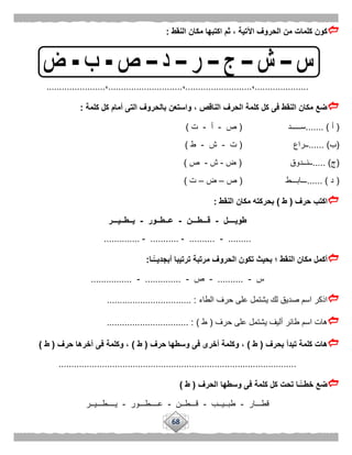 68
‫النقط‬ ‫مكان‬ ‫اكتبها‬ ‫ثم‬ ، ‫اآلتية‬ ‫الحروف‬ ‫من‬ ‫كلمات‬ ‫كون‬:
.....................،..........................،.............................،.......................
‫كلمة‬ ‫كل‬ ‫أمام‬ ‫التى‬ ‫بالحروف‬ ‫واستعن‬ ، ‫الناقص‬ ‫الحرف‬ ‫كلمة‬ ‫كل‬ ‫فى‬ ‫النقط‬ ‫مكان‬ ‫ضع‬:
(‫أ‬....... )‫ســـــد‬(‫ص‬-‫أ‬-‫ت‬)
(‫ب‬...... )‫ــراع‬(‫ت‬-‫ش‬-‫ط‬)
(‫ج‬..... )‫ــنــدوق‬(‫ض‬-‫ش‬-‫ص‬)
(‫د‬...... )‫ـــابـــط‬(‫ص‬–‫ض‬–‫ت‬)
‫حرف‬ ‫اكتب‬(‫ط‬)‫النقط‬ ‫مكان‬ ‫بحركته‬:
‫طويــــل‬-‫قـــطـــن‬-‫عــطــور‬-‫يــطــيـــر‬
.........-..........-...........-..............
‫ًّـا‬‫أبجديــ‬ ‫ترتيبا‬ ‫مرتبة‬ ‫الحروف‬ ‫تكون‬ ‫بحيث‬ ‫؛‬ ‫النقط‬ ‫مكان‬ ‫أكمل‬:
‫س‬-..........-‫ص‬-..............-................
‫الطاء‬ ‫حرف‬ ‫على‬ ‫يشتمل‬ ‫لك‬ ‫صديق‬ ‫اسم‬ ‫اذكر‬................................. :
‫حرف‬ ‫على‬ ‫يشتمل‬ ‫أليف‬ ‫طائر‬ ‫اسم‬ ‫هات‬(‫ط‬)................................ :
‫بحرف‬ ‫تبدأ‬ ‫كلمة‬ ‫هات‬(‫ط‬)‫حرف‬ ‫وسطها‬ ‫فى‬ ‫أخرى‬ ‫وكلمة‬ ،(‫ط‬)‫حرف‬ ‫آخرها‬ ‫فى‬ ‫وكلمة‬ ،(‫ط‬)
.............................................................................................
‫الحرف‬ ‫وسطها‬ ‫فى‬ ‫كلمة‬ ‫كل‬ ‫تحت‬ ‫ًّـا‬‫خطــ‬ ‫ضع‬(‫ط‬)
‫قطـــار‬-‫طبــيــب‬-‫قـــطــن‬-‫عــــطـــور‬-‫يــــطـــيــر‬
 