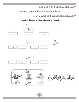 69
‫الحرف‬ ‫آخرها‬ ‫فى‬ ‫كلمة‬ ‫كل‬ ‫تحت‬ ‫ًّا‬‫خــطــ‬ ‫ضـــع‬(‫ط‬)
‫ضـــابط‬-‫طبـــيــب‬-‫دمــــيــاط‬-‫قــــطــــن‬-‫طـــفـــل‬
‫بحرف‬ ‫تبدأ‬ ‫كلمة‬ ‫كل‬ ‫تحت‬ ‫النقط‬ ‫مكان‬ ‫المد‬ ‫حرف‬ ‫اكتب‬(‫ط‬: )
‫طـــ‬‫ـويـــل‬-‫ضــابـــط‬-‫طـــفل‬-‫دمـــيــاط‬-‫طـــيـــور‬
............،...........،.........،............،.........
 
