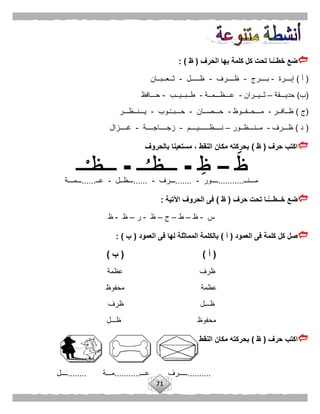 71
‫الحرف‬ ‫بها‬ ‫كلمة‬ ‫كل‬ ‫تحت‬ ‫ًّـا‬‫خطــ‬ ‫ضع‬(‫ظ‬: )
(‫أ‬)‫إبـــرة‬-‫بــــرج‬-‫ظــــرف‬-‫ظـــــل‬-‫ثــعــبــان‬
(‫ب‬)‫حديـــقة‬–‫ثــيــران‬-‫عـــظـــمــة‬-‫طــبــيــب‬-‫حـــافظ‬
(‫ج‬)‫ظــافــر‬-‫مـــحــفــوظ‬-‫حـــصــان‬-‫ـوب‬ُ‫ـ‬‫حـــبـ‬-‫يـــنــظـــر‬
(‫د‬)‫ظـــرف‬-‫مــنـــظــور‬–‫نــــظــــــيــــم‬-‫زجــــاجــــة‬-‫غ‬‫ــــزال‬
‫حرف‬ ‫اكتب‬(‫ظ‬)‫بالحروف‬ ‫مستعينا‬ ، ‫النقط‬ ‫مكان‬ ‫بحركته‬
‫مـــنــ‬...........‫ــــور‬-.......‫ـــرف‬-......‫ـــظــل‬-‫عــ‬......‫ـــمـــة‬
‫حرف‬ ‫تحت‬ ‫ًّـا‬‫خــطـــ‬ ‫ضع‬(‫ظ‬)‫اآلتية‬ ‫الحروف‬ ‫فى‬:
‫س‬-‫ظ‬–‫ط‬–‫ح‬–‫ظ‬-‫ر‬–‫ظ‬-‫ظ‬
‫العمود‬ ‫فى‬ ‫كلمة‬ ‫كل‬ ‫صل‬(‫أ‬)‫العمود‬ ‫فى‬ ‫لها‬ ‫المماثلة‬ ‫بالكلمة‬(‫ب‬: )
(‫أ‬( )‫ب‬)
‫عظمة‬ ‫ظرف‬
‫محفوظ‬ ‫عظمة‬
‫ظرف‬ ‫ظـــل‬
‫ظـــل‬ ‫محفوظ‬
‫اك‬‫حرف‬ ‫تب‬(‫ظ‬)‫النقط‬ ‫مكان‬ ‫بحركته‬
..........‫ـــــرف‬‫عـــ‬...........‫مـــة‬........‫ــــل‬
 