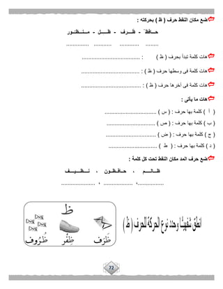 72
‫حرف‬ ‫النقط‬ ‫مكان‬ ‫ضع‬(‫ظ‬)‫بحركته‬:
ْ ‫حـــافظ‬-‫ــــرف‬َ‫ظ‬-‫ــل‬ِ‫ـ‬‫ظـــ‬-‫ــور‬ُ‫مـــنـــظـ‬
......... ...................... ........... ...
‫بحرف‬ ‫تبدأ‬ ‫كلمة‬ ‫هات‬(‫ظ‬.................................... : )
‫حرف‬ ‫وسطها‬ ‫فى‬ ‫كلمة‬ ‫هات‬(‫ظ‬.................................... : )
‫حرف‬ ‫آخرها‬ ‫فى‬ ‫كلمة‬ ‫هات‬(‫ظ‬..................................... : )
‫يأ‬ ‫ما‬ ‫هات‬‫تى‬:
(‫أ‬)‫حرف‬ ‫بها‬ ‫كلمة‬( :‫س‬................................ )
(‫ب‬)‫حرف‬ ‫بها‬ ‫كلمة‬( :‫ص‬.............................. )
(‫ج‬)‫حرف‬ ‫بها‬ ‫كلمة‬( :‫ض‬............................... )
(‫د‬)‫حرف‬ ‫بها‬ ‫كلمة‬( :‫ط‬)..............................
‫ال‬ ‫حرف‬ ‫ضع‬‫كلمة‬ ‫كل‬ ‫تحت‬ ‫النقط‬ ‫مكان‬ ‫مد‬:
‫نــــظــــيــــف‬ ، ‫حــافــظــون‬ ، ‫ظـــالـــــم‬
................،..................،.....................
 