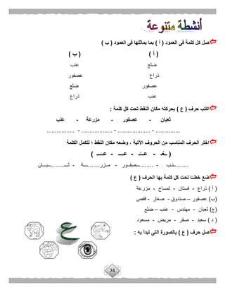 74
‫العمود‬ ‫فى‬ ‫كلمة‬ ‫كل‬ ‫صل‬(‫أ‬)‫العمود‬ ‫فى‬ ‫يماثلها‬ ‫بما‬(‫ب‬)
(‫أ‬( )‫ب‬)
‫عنب‬ ‫ضلع‬
‫عصفور‬ ‫ذراع‬
‫ضلع‬ ‫عصفور‬
‫ذراع‬ ‫عنب‬
‫حرف‬ ‫اكتب‬(‫ع‬)‫كلمة‬ ‫كل‬ ‫تحت‬ ‫النقط‬ ‫مكان‬ ‫بحركته‬:
‫ثعبان‬-‫عصفور‬-‫مزرعة‬-‫عنب‬
...............-....................-...................-.................
‫الكلمة‬ ‫لتكمل‬ ‫؛‬ ‫النقط‬ ‫مكان‬ ‫وضعه‬ ، ‫اآلتية‬ ‫الحروف‬ ‫من‬ ‫المناسب‬ ‫الحرف‬ ‫اختر‬
(‫ـ‬ْ‫ــع‬-‫ـ‬ُ‫عـــ‬-‫ــ‬ِ‫ـ‬‫عـ‬-‫ـــ‬َ‫عــ‬)
........‫ــنـب‬-........‫ـــصفــور‬-‫مــزر‬.......‫ــــة‬-‫ثـــ‬........‫ـــبـــان‬
‫الحرف‬ ‫بها‬ ‫كلمة‬ ‫كل‬ ‫تحت‬ ‫ا‬ًّ‫خطــ‬ ‫ضع‬(‫ع‬)
(‫أ‬)‫ذراع‬-‫فستان‬-‫تمساح‬-‫مزرعة‬
(‫ب‬)‫عصفور‬–‫صندوق‬-‫صغار‬-‫قفص‬
(‫ج‬)‫ثعبان‬-‫مهندس‬-‫عنب‬–‫ضلع‬
(‫د‬)‫سعيد‬-‫صقر‬-‫مريض‬-‫مسعود‬
‫حرف‬ ‫صل‬(‫ع‬)‫به‬ ‫تبدأ‬ ‫التى‬ ‫بالصورة‬:
 
