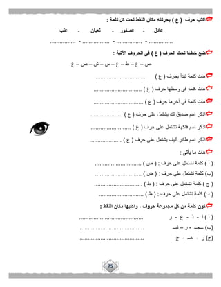 75
‫حرف‬ ‫اكتب‬(‫ع‬)‫كلمة‬ ‫كل‬ ‫تحت‬ ‫النقط‬ ‫مكان‬ ‫بحركته‬:
‫عادل‬-‫عصفور‬-‫ثعبان‬-‫عنب‬
...............-................-.................-................
‫الحرف‬ ‫تحت‬ ‫ا‬ًّ‫خطــ‬ ‫ضع‬(‫ع‬)‫اآلتية‬ ‫الحروف‬ ‫فى‬:
‫ص‬–‫ع‬–‫ط‬–‫ع‬–‫س‬–‫ش‬–‫ص‬–‫ع‬
‫بحرف‬ ‫تبدأ‬ ‫كلمة‬ ‫هات‬(‫ع‬................................ )
‫حرف‬ ‫وسطها‬ ‫فى‬ ‫كلمة‬ ‫هات‬(‫ع‬...................... )........
‫حرف‬ ‫آخرها‬ ‫فى‬ ‫كلمة‬ ‫هات‬(‫ع‬............................... )
‫حرف‬ ‫على‬ ‫يشتمل‬ ‫لك‬ ‫صديق‬ ‫اسم‬ ‫اذكر‬(‫ع‬.................... )
‫حرف‬ ‫على‬ ‫تشتمل‬ ‫فاكهة‬ ‫اسم‬ ‫اذكر‬(‫ع‬......................... )
‫حرف‬ ‫على‬ ‫يشتمل‬ ‫أليف‬ ‫طائر‬ ‫اسم‬ ‫اذكر‬(‫ع‬.................... )
‫ها‬‫يأتى‬ ‫ما‬ ‫ت‬:
(‫أ‬)‫حرف‬ ‫على‬ ‫تشتمل‬ ‫كلمة‬( :‫ص‬............................. )
(‫ب‬)‫حرف‬ ‫على‬ ‫تشتمل‬ ‫كلمة‬( :‫ض‬............................. )
(‫ج‬)‫حرف‬ ‫على‬ ‫تشتمل‬ ‫كلمة‬( :‫ط‬.............................. )
(‫د‬)‫حرف‬ ‫على‬ ‫تشتمل‬ ‫كلمة‬( :‫ظ‬...................... )......
‫النقط‬ ‫مكان‬ ‫واكتبها‬ ، ‫حروف‬ ‫مجموعة‬ ‫كل‬ ‫من‬ ‫كلمة‬ ‫كون‬:
(‫أ‬)‫ا‬-‫ذ‬-‫ع‬-‫ر‬........................................
(‫ب‬)‫ـــجــ‬-‫ر‬–‫شــ‬........................................
(‫ج‬)‫ر‬-‫خــ‬-‫ج‬........................................
 