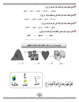76
‫بحرف‬ ‫تبدأ‬ ‫كلمة‬ ‫كل‬ ‫تحت‬ ‫ا‬ًّ‫خطـ‬ ‫ضع‬(‫ع‬: )
‫عصفور‬-‫ظرف‬-‫طيور‬-‫عنب‬-‫ضلع‬
‫حرف‬ ‫وسطها‬ ‫فى‬ ‫كلمة‬ ‫كل‬ ‫تحت‬ ‫ا‬ًّ‫خطــ‬ ‫ضع‬(‫ع‬: )
‫مزرعة‬-‫صقر‬-‫غصن‬-‫ثعبان‬-‫مسعود‬
‫حرف‬ ‫آخرها‬ ‫فى‬ ‫كلمة‬ ‫كل‬ ‫تحت‬ ‫ا‬ًّ‫خطــ‬ ‫ضع‬(‫ع‬):
‫ضلع‬-‫عظمة‬-‫ذراع‬-‫سعيد‬-‫عصير‬
‫يأتى‬ ‫مما‬ ‫كلمة‬ ‫كل‬ ‫تحت‬ ‫النقط‬ ‫مكان‬ ‫المد‬ ‫حرف‬ ‫اكتب‬:
‫عادل‬-‫مسعود‬-‫شعير‬
..............-..................-.................
‫حرف‬ ‫ضع‬(‫ب‬)‫وانطقها‬ ‫الكلمة‬ ‫وأكمل‬ ‫النقط‬ ‫مكان‬
 