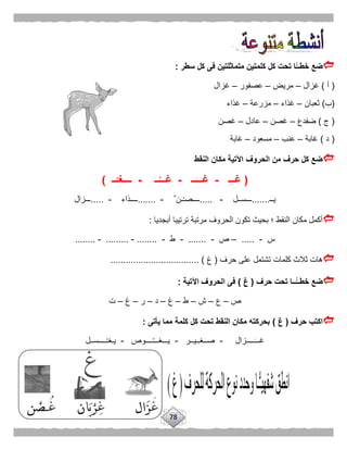 78
‫ت‬ ‫ًّا‬‫خطــ‬ ‫ضع‬‫سطر‬ ‫كل‬ ‫فى‬ ‫متماثلتين‬ ‫كلمتين‬ ‫كل‬ ‫حت‬:
(‫أ‬)‫غزال‬–‫مريض‬–‫عصفور‬–‫غزال‬
(‫ب‬)‫ثعبان‬–‫غذاء‬–‫مزرعة‬–‫غذاء‬
(‫ج‬)‫ضفدع‬–‫غصن‬–‫عادل‬–‫غصن‬
(‫د‬)‫غابة‬–‫عنب‬–‫مسعود‬–‫غابة‬
‫النقط‬ ‫مكان‬ ‫اآلتية‬ ‫الحروف‬ ‫من‬ ‫حرف‬ ‫كل‬ ‫ضع‬
(‫ـ‬ِ‫ـ‬‫غـ‬-‫ــ‬َ‫غـــ‬-‫ــ‬ُ‫غـــ‬-‫ـ‬ْ‫ــــغـ‬‫ـ‬)
‫يــ‬.......‫ـــســل‬-.....ٌ ‫ـن‬ْ‫ـ‬‫ــــص‬-.......‫ــــذاء‬-.....‫ـــزال‬
‫أبجديا‬ ‫ترتيبا‬ ‫مرتبة‬ ‫الحروف‬ ‫تكون‬ ‫بحيث‬ ‫؛‬ ‫النقط‬ ‫مكان‬ ‫أكمل‬:
‫س‬-.....–‫ص‬-.......-‫ط‬-........-.........-........
‫حرف‬ ‫على‬ ‫تشتمل‬ ‫كلمات‬ ‫ثالث‬ ‫هات‬(‫غ‬... )................................
‫حرف‬ ‫تحت‬ ‫ًّــا‬‫خطــ‬ ‫ضع‬(‫غ‬)‫اآلتية‬ ‫الحروف‬ ‫فى‬:
‫ص‬–‫ع‬–‫ش‬–‫ط‬–‫غ‬–‫د‬–‫ر‬–‫غ‬–‫ت‬
‫حرف‬ ‫اكتب‬(‫غ‬)‫يأتى‬ ‫مما‬ ‫كلمة‬ ‫كل‬ ‫تحت‬ ‫النقط‬ ‫مكان‬ ‫بحركته‬:
‫ــــزال‬‫غـــ‬-‫ـيــر‬‫صــغـ‬-‫ــــوص‬ُ‫ـ‬‫يـــغــ‬-‫ــــســل‬ْ‫ـ‬‫يـغ‬
 
