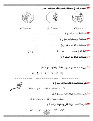 79
‫حرف‬ ‫اكتب‬(‫غ‬)‫صورة‬ ‫كــــل‬ ‫تحت‬ ‫النقط‬ ‫مكـــان‬ ‫بحركته‬:
.......ٌ‫ل‬‫ـــزا‬.......‫ـ‬‫يــ‬ ٌ‫ـــصــن‬..........‫ــســل‬
‫بحرف‬ ‫تبدأ‬ ‫كلمة‬ ‫هات‬(‫غ‬................................................ )
‫وسط‬ ‫فى‬ ‫كلمة‬ ‫هات‬‫حرف‬ ‫ها‬(‫غ‬......................................... )
‫حرف‬ ‫آخرها‬ ‫فى‬ ‫كلمة‬ ‫هات‬(‫غ‬.......................................... )
‫بين‬ ‫الفرق‬ ‫الحظ‬::‫ط‬-‫ع‬ ‫ظ‬–‫غ‬
‫الحرف‬ ‫بها‬ ‫كلمات‬ ‫ثالث‬ ‫هات‬(‫غ‬)
........................................ ............................... ...............
‫النقط‬ ‫مكان‬ ‫واكتبها‬ ، ‫اآلتية‬ ‫الحروف‬ ‫من‬ ‫كلمات‬ ‫ثالث‬ ‫كون‬:
(‫ت‬–‫ث‬–‫ب‬–‫أ‬–‫ر‬–‫د‬–‫ج‬–‫ش‬)
.......... ................................ ..........................................
‫الحرف‬ ‫بها‬ ‫كلمة‬ ‫كل‬ ‫تحت‬ ‫ًّـا‬‫خطــ‬ ‫ضع‬(‫غ‬)
‫غذاء‬-‫عصفور‬-‫غصن‬-‫دماغ‬-‫ضابط‬
‫بحرف‬ ‫تبدأ‬ ‫كلمة‬ ‫كل‬ ‫تحت‬ ‫ًّـا‬‫خطــ‬ ‫ضع‬(‫غ‬: )
‫يغسل‬–‫غصن‬–‫غذاء‬–‫مزرعة‬-‫غزال‬
‫الحرف‬ ‫وسطها‬ ‫فى‬ ‫كلمة‬ ‫كل‬ ‫تحت‬ ‫ًّـا‬‫خطــ‬ ‫ضع‬(‫غ‬: )
‫غزال‬–‫غابة‬–‫يغوص‬–‫صغير‬–‫عصف‬‫ور‬
 