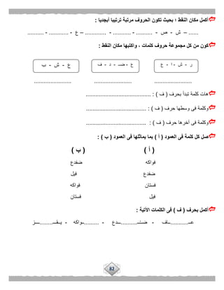 82
‫أبجديا‬ ‫ترتيبا‬ ‫مرتبة‬ ‫الحروف‬ ‫تكون‬ ‫بحيث‬ ‫؛‬ ‫النقط‬ ‫مكان‬ ‫أكمل‬:
......–‫ش‬-‫ص‬-..........-...........-.............–‫ع‬-............-..........
‫مجم‬ ‫كل‬ ‫من‬ ‫كون‬‫النقط‬ ‫مكان‬ ‫واكتبها‬ ، ‫كلمات‬ ‫حروف‬ ‫وعة‬:
....................... ....................... .......................
‫بحرف‬ ‫تبدأ‬ ‫كلمة‬ ‫هات‬(‫ف‬........................................ : )
‫حرف‬ ‫وسطها‬ ‫فى‬ ‫وكلمة‬(‫ف‬................. : )....................
‫حرف‬ ‫آخرها‬ ‫فى‬ ‫وكلمة‬(‫ف‬..................................... : )
‫العمود‬ ‫فى‬ ‫كلمة‬ ‫كل‬ ‫صل‬(‫أ‬)‫العمود‬ ‫فى‬ ‫يماثلها‬ ‫بما‬(‫ب‬: )
(‫أ‬( )‫ب‬)
‫ضفدع‬ ‫فواكه‬
‫ضفدع‬‫فيل‬
‫فواكه‬ ‫فستان‬
‫فستان‬ ‫فيل‬
‫بحرف‬ ‫أكمل‬(‫ف‬)‫اآلتية‬ ‫الكلمات‬ ‫فى‬:
‫عــ‬...........‫ــاف‬-‫ــ‬ُ‫ـ‬‫ضـ‬..........‫ـــدع‬-.........‫ــواكه‬-‫يــقـــ‬........‫ــــز‬
‫ر‬-‫ش‬-‫ا‬-‫ع‬‫ع‬-‫ضــ‬-‫د‬-‫ف‬‫ع‬-‫ش‬-‫ب‬
 