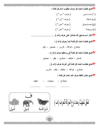83
‫كلمة‬ ‫كل‬ ‫أمام‬ ‫مطلوب‬ ‫حرف‬ ‫كل‬ ‫تحت‬ ‫ًّــا‬‫خطــ‬ ‫ضع‬:
(‫أ‬)‫نســـــــور‬(‫حرف‬"‫س‬) "
(‫ب‬)‫شـعلة‬(‫حرف‬"‫ش‬) "
(‫ج‬)‫صـــنــدوق‬(‫حرف‬"‫ص‬) "
(‫د‬)‫مريضة‬(‫حرف‬"‫ض‬) "
‫اذكر‬‫حرف‬ ‫على‬ ‫يشتمل‬ ‫لك‬ ‫صديق‬ ‫اسم‬(‫ف‬)................................
‫بحرف‬ ‫تبدأ‬ ‫كلمة‬ ‫كل‬ ‫تحت‬ ‫ًّـا‬‫خطـــ‬ ‫ضع‬(‫ف‬: )
‫ضفدع‬-‫فواكة‬-‫فارس‬-‫عصفور‬-‫فيل‬
‫حرف‬ ‫وسطها‬ ‫فى‬ ‫كلمة‬ ‫كل‬ ‫تحت‬ ‫ًّـا‬‫خطـــ‬ ‫ضع‬(‫ف‬: )
‫فستان‬-‫عاطف‬-‫ضفدع‬-‫يقفز‬-‫عصفور‬
‫حرف‬ ‫آخرها‬ ‫فى‬ ‫كلمة‬ ‫كل‬ ‫تحت‬ ‫ًّــا‬‫خطـــ‬ ‫ضع‬(‫ف‬: )
‫ضفدع‬-‫فواكه‬-‫عاطف‬-‫يقف‬-‫فارس‬
‫كلمة‬ ‫كل‬ ‫تحت‬ ‫المد‬ ‫حرف‬ ‫النقط‬ ‫مكان‬ ‫ضع‬:
‫ضفادع‬-‫صفوف‬-‫عفيف‬
..... ............... .....................
 
