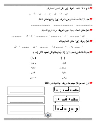86
‫الحرف‬ ‫تحت‬ ‫ًّــا‬‫خــطــ‬ ‫ضع‬(‫ق‬)‫اآلتية‬ ‫الحروف‬ ‫فى‬:
‫ص‬-‫ف‬-‫ق‬-‫غ‬-‫ت‬-‫ق‬-‫ط‬-‫ق‬
‫ثالث‬ ‫هات‬‫الحرف‬ ‫على‬ ‫تشتمل‬ ‫كلمات‬(‫ق‬)‫النقط‬ ‫مكان‬ ‫واكتبها‬:
........................... ........................... .......................
‫أبجديا‬ ‫ترتيبا‬ ‫مرتبة‬ ‫الحروف‬ ‫تكون‬ ‫بحيث‬ ‫؛‬ ‫النقط‬ ‫مكان‬ ‫أكمل‬:
‫ص‬-............-‫ط‬-..............-................-‫غ‬-‫ف‬-...............
‫بحرف‬ ‫أكمل‬(‫ق‬)‫بحركته‬ ‫النقط‬ ‫مكان‬:
‫بـــ‬........‫ـــرة‬-‫ـ‬‫حــ‬..........‫ـــيبة‬-............‫ـــــطــن‬-..........ٌ‫ـص‬‫ـــــفــ‬
‫األول‬ ‫العمود‬ ‫فى‬ ‫كلمة‬ ‫كل‬ ‫صل‬(‫أ‬)‫الثانى‬ ‫العمود‬ ‫فى‬ ‫يماثلها‬ ‫بما‬(‫ب‬)
(‫أ‬( )‫ب‬)
‫برقوق‬ ‫قطار‬
‫حقيبة‬ ‫صندوق‬
‫قطار‬ ‫حقيبة‬
‫برقوق‬‫صندوق‬
‫النقط‬ ‫مكان‬ ‫واكتبها‬ ، ‫حروف‬ ‫مجموعة‬ ‫كل‬ ‫من‬ ‫كلمة‬ ‫كون‬:
.............................................................................
.............................................................................
.............................................................................
 