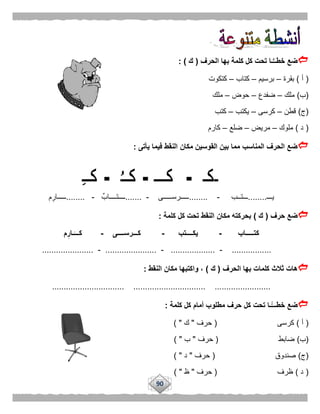 90
‫الحرف‬ ‫بها‬ ‫كلمة‬ ‫كل‬ ‫تحت‬ ‫ـا‬ُّ‫خطــ‬ ‫ضع‬(‫ك‬: )
(‫أ‬)‫بقرة‬–‫برسيم‬–‫كتاب‬–‫كتكوت‬
(‫ب‬)‫ملك‬–‫ضفدع‬–‫حوض‬–‫ملك‬
(‫ج‬)‫قطن‬–‫كرسى‬–‫يكتب‬–‫كتب‬
(‫د‬)‫ملوك‬–‫مريض‬–‫ضلع‬–‫كارم‬
‫يأتى‬ ‫فيما‬ ‫النقط‬ ‫مكان‬ ‫القوسين‬ ‫بين‬ ‫مما‬ ‫المناسب‬ ‫الحرف‬ ‫ضع‬:
‫يـــ‬........‫ـــتــب‬-........‫ـــــرســـــى‬-.......ٌ‫ــــتــــاب‬-........‫م‬‫ـــــار‬
‫حرف‬ ‫ضع‬(‫ك‬)‫كلمة‬ ‫كل‬ ‫تحت‬ ‫النقط‬ ‫مكان‬ ‫بحركته‬:
‫كتـــــاب‬-‫يكــــتب‬-‫كـــرســــى‬-‫م‬ِ‫ـار‬َ‫كـــ‬
.................-...................-......................-......................
‫الحرف‬ ‫بها‬ ‫كلمات‬ ‫ثالث‬ ‫هات‬(‫ك‬)‫النقط‬ ‫مكان‬ ‫واكتبها‬ ،:
............................... ............................... ........................
‫ك‬ ‫تحت‬ ‫ًّـا‬‫خطـــ‬ ‫ضع‬‫كلمة‬ ‫كل‬ ‫أمام‬ ‫مطلوب‬ ‫حرف‬ ‫ل‬:
(‫أ‬)‫كرسى‬(‫حرف‬"‫ك‬) "
(‫ب‬)‫ضابط‬(‫حرف‬"‫ب‬) "
(‫ج‬)‫صندوق‬(‫حرف‬"‫د‬) "
(‫د‬)‫ظرف‬(‫حرف‬"‫ظ‬) "
 