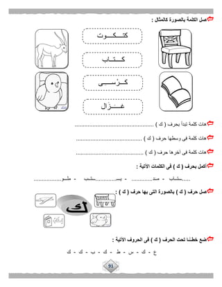 91
‫كالمثال‬ ‫بالصورة‬ ‫الكلمة‬ ‫صل‬:
‫بحرف‬ ‫تبدأ‬ ‫كلمة‬ ‫هات‬(‫ك‬................................................. )
‫حرف‬ ‫وسطها‬ ‫فى‬ ‫كلمة‬ ‫هات‬(‫ك‬......................................... )
‫حرف‬ ‫آخرها‬ ‫فى‬ ‫كلمة‬ ‫هات‬(‫ك‬.......................................... )
‫بحرف‬ ‫أكمل‬(‫ك‬)‫الكلمات‬ ‫فى‬‫اآلتية‬:
.....‫ـــتــاب‬-‫د‬‫مــ‬.............-‫يـــ‬.............‫ـــتــب‬-‫ملـــو‬.................
‫حرف‬ ‫صل‬(‫ك‬)‫حرف‬ ‫بها‬ ‫التى‬ ‫بالصورة‬(‫ك‬: )
‫الحرف‬ ‫تحت‬ ‫ًّـا‬‫خطــ‬ ‫ضع‬(‫ك‬)‫اآلتية‬ ‫الحروف‬ ‫فى‬:
‫ع‬-‫ك‬-‫س‬-‫ط‬-‫ك‬-‫ب‬-‫ك‬-‫ك‬
‫كــــتــاب‬
‫ال‬‫ــز‬‫غــــ‬
‫ـى‬‫ســــ‬ْ‫كـــر‬
‫كتــــكــــوت‬
 