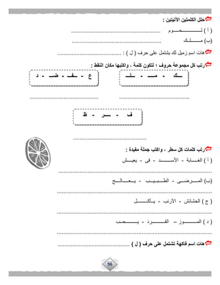 96
‫اآلتيتين‬ ‫الكلمتين‬ ‫حلل‬:
(‫أ‬)‫لــــــــــــــــحـــــوم‬........................................................
(‫ب‬)‫مــــــــلــك‬........................................................
‫حرف‬ ‫على‬ ‫يشتمل‬ ‫لك‬ ‫زميل‬ ‫اسم‬ ‫هات‬(‫ل‬........................................ : )
‫النقط‬ ‫مكان‬ ‫واكتبها‬ ، ‫كلمة‬ ‫لتكون‬ ‫؛‬ ‫حروف‬ ‫مجموعة‬ ‫كل‬ ‫رتب‬:
............................................................................ ...........
..............................................
‫مفيدة‬ ‫جملة‬ ‫واكتب‬ ، ‫سطر‬ ‫كل‬ ‫كلمات‬ ‫رتب‬:
(‫أ‬)‫الغـــــابة‬-‫األســـــــــد‬-‫فى‬-‫يعيــــش‬
................................................................................................
(‫ب‬)‫المـــــرضـــى‬-‫الطــــبــيـــب‬-‫يـــعـــــالــــج‬
.................................................................................................
(‫ج‬)‫الحشائش‬-‫األرنب‬-‫يــأكـــــــــل‬
.................................................................................................
(‫د‬)‫المـــــــــــوز‬–‫القـــــــــــرد‬-‫يــــــــــحــب‬
.................................................................................................
‫حرف‬ ‫على‬ ‫تشتمل‬ ‫فاكهة‬ ‫اسم‬ ‫هات‬(‫ل‬).............................................
‫ــــك‬-‫مـــــ‬-‫ـــلـــ‬
‫ف‬-‫ـــــر‬-‫ظ‬
‫ع‬-‫ـــفـــ‬-‫ضـــ‬-‫د‬
 