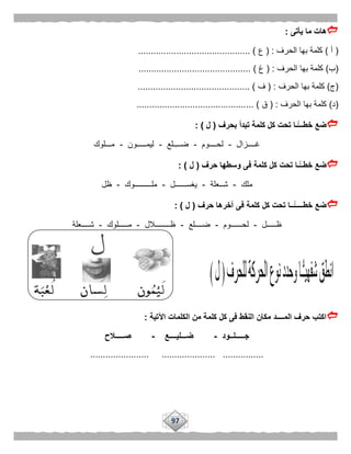 97
‫يأتى‬ ‫ما‬ ‫هات‬:
(‫أ‬)‫الحرف‬ ‫بها‬ ‫كلمة‬( :‫ع‬............................................ )
(‫ب‬)‫الحرف‬ ‫بها‬ ‫كلمة‬( :‫غ‬... ).........................................
(‫ج‬)‫الحرف‬ ‫بها‬ ‫كلمة‬( :‫ف‬............................................ )
(‫د‬)‫الحرف‬ ‫بها‬ ‫كلمة‬( :‫ق‬.............................................. )
‫بحرف‬ ‫تبدأ‬ ‫كلمة‬ ‫كل‬ ‫تحت‬ ‫ًّـا‬‫خطـــ‬ ‫ضع‬(‫ل‬: )
‫غــــزال‬-‫لحــــوم‬-‫ـلع‬‫ضـــ‬-‫ليمـــــون‬-‫مـــلوك‬
‫حرف‬ ‫وسطها‬ ‫فى‬ ‫كلمة‬ ‫كل‬ ‫تحت‬ ‫ًّـا‬‫خطــ‬ ‫ضع‬(‫ل‬: )
‫ملك‬-‫شــعلة‬-‫يغســــــل‬-‫ملـــــــــوك‬-‫ظل‬
‫حرف‬ ‫آخرها‬ ‫فى‬ ‫كلمة‬ ‫كل‬ ‫تحت‬ ‫ًّــا‬‫خطـــــ‬ ‫ضع‬(‫ل‬: )
‫ظـــــل‬-‫لحــــــوم‬-‫ضــــلع‬-‫ظــــــــالل‬-‫مـــــل‬‫وك‬-‫شــــعلة‬
‫اآلتية‬ ‫الكلمات‬ ‫من‬ ‫كلمة‬ ‫كل‬ ‫فى‬ ‫النقط‬ ‫مكان‬ ‫المــــد‬ ‫حرف‬ ‫اكتب‬:
‫جـــــلــود‬-‫ضـــليــــع‬-‫صـــــالح‬
....................... ..................... ................
 