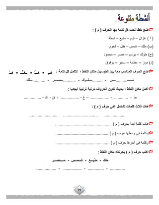 99
‫ت‬ ‫خطا‬ ‫ضع‬‫الحرف‬ ‫بها‬ ‫كلمة‬ ‫كل‬ ‫حت‬(‫م‬: )
(‫أ‬)‫غزال‬–‫ثوم‬–‫مذيع‬–‫شعلة‬
(‫ب‬)‫ملك‬–‫شمس‬–‫ظل‬–‫لحوم‬
(‫ج‬)‫ملوك‬–‫يرسم‬–‫مصر‬–‫محمود‬
(‫د‬)‫موز‬–‫عظمة‬–‫سمير‬–‫برقوق‬
‫القوسين‬ ‫بين‬ ‫مما‬ ‫المناسب‬ ‫الحرف‬ ‫ضع‬‫كلمة‬ ‫كل‬ ‫لتكمل‬ ‫؛‬ ‫النقط‬ ‫مكان‬:
‫شـــــ‬..........‫ـــس‬-.........‫ــــل‬‫ــوك‬-...........‫ـــصـــر‬-...........‫ـــلك‬
‫أبجديا‬ ‫ترتيبا‬ ‫مرتبة‬ ‫الحروف‬ ‫تكون‬ ‫بحيث‬ ‫؛‬ ‫النقط‬ ‫مكان‬ ‫أكمل‬:
‫ط‬-............-................–‫غ‬-................-‫ق‬-‫ك‬-...............
‫حرف‬ ‫على‬ ‫تشتمل‬ ‫كلمات‬ ‫ثالث‬ ‫هات‬(‫م‬: )
.......................... .............................. ...................
‫بحرف‬ ‫تبدأ‬ ‫كلمة‬ ‫هات‬(‫م‬................................................. )
‫حرف‬ ‫وسطها‬ ‫فى‬ ‫وكلمة‬(‫م‬.............................................. )
‫آخر‬ ‫فى‬ ‫وكلمة‬‫حرف‬ ‫ها‬(‫م‬............................................... )
‫حرف‬ ‫اكتب‬(‫م‬)‫النقط‬ ‫مكان‬ ‫بحركته‬:
‫ملك‬-‫مذيـــع‬-‫شــمــس‬-‫ــصـــر‬ِ‫ـ‬‫مــ‬
.............-..............-................-..................
 