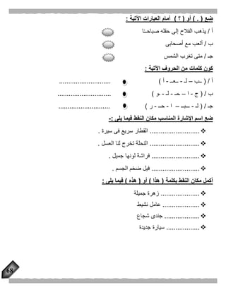68
‫ضع‬. ()‫أو‬(‫؟‬)‫اآلتية‬ ‫العبارات‬ ‫أمام‬:
‫أ‬/‫ا‬ً‫ـ‬‫صباحـ‬ ‫حقله‬ ‫إلى‬ ‫الفالح‬ ‫يذهب‬
‫ب‬/‫أصحابى‬ ‫مع‬ ‫ألعب‬
‫جـ‬/‫الشمس‬ ‫تغرب‬ ‫متى‬
‫اآلتية‬ ‫الحروف‬ ‫من‬ ‫كلمات‬ ‫كون‬:
‫أ‬( /‫ــب‬–‫لـ‬-‫ــعــ‬-‫أ‬............................ )
‫ب‬( /‫ج‬-‫ا‬–‫ـمـ‬-‫لـ‬-‫ـو‬............................. )
‫جـ‬( /‫لـ‬-‫ـــبــ‬–‫ا‬-‫حــ‬-‫ر‬............................ )
‫يلى‬ ‫فيما‬ ‫النقط‬ ‫مكان‬ ‫المناسب‬ ‫اإلشارة‬ ‫اسم‬ ‫ضع‬:-
...........................‫سيرة‬ ‫فى‬ ‫سريع‬ ‫القطار‬.
...........................‫العسل‬ ‫لنا‬ ‫تخرج‬ ‫النحلة‬.
..........................‫جميل‬ ‫لونها‬ ‫فراشة‬.
..........................‫الجسم‬ ‫ضخم‬ ‫فيل‬.
‫بكلمة‬ ‫النقط‬ ‫مكان‬ ‫أكمل‬(‫هذا‬)‫أو‬(‫هذه‬)‫يلى‬ ‫فيما‬:
.....................‫جميلة‬ ‫زهرة‬
....................‫نشيط‬ ‫عامل‬
...................‫شجاع‬ ‫جندى‬
..................‫جديدة‬ ‫سيارة‬
 