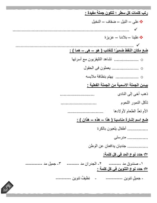 69
‫مفيدة‬ ‫جملة‬ ‫لتكون‬ ‫؛‬ ‫سطر‬ ‫كل‬ ‫كلمات‬ ‫رتب‬:
‫على‬–‫النيل‬–‫ضفاف‬–‫النخيل‬
...........................................................................................
‫علينا‬–‫بالدنا‬–‫عزيزة‬
............................................................................................
‫للغائب‬ ‫ا‬ًّ‫ضمير‬ ‫النقط‬ ‫مكان‬ ‫ضع‬(‫هو‬–‫هى‬–‫هما‬: )
o...................‫أسرتها‬ ‫مع‬ ‫التليفزيون‬ ‫تشاهد‬
o.....................‫الحقول‬ ‫فى‬ ‫يعملون‬
o..................‫مالب‬ ‫بنظافة‬ ‫يهتم‬‫سه‬
‫الفعلية‬ ‫الجملة‬ ‫من‬ ‫االسمية‬ ‫الجملة‬ ‫ـن‬‫بيــ‬:
‫النادى‬ ‫إلى‬ ‫أخى‬ ‫ذهب‬...........................
‫اللحوم‬ ‫النمور‬ ‫تأكل‬............................
‫ألوالدها‬ ‫الطعام‬ ُّ‫د‬‫تع‬ ‫األم‬............................
‫ضع‬‫ا‬ًّ‫مناسبـ‬ ‫إشارة‬ ‫اسم‬(‫هذا‬–‫هذه‬–‫هذان‬: )
................‫بالكرة‬ ‫يلعبون‬ ‫أطفال‬
................‫مدرستى‬
................‫الوطن‬ ‫عن‬ ‫يدافعان‬ ‫جنديان‬
‫كلمة‬ ‫كل‬ ‫في‬ ‫المد‬ ‫نوع‬ ‫حدد‬:
١-‫مد‬ ‫صندوق‬--------۲-‫مد‬ ‫الجدران‬--------٣-‫مد‬ ‫جميل‬-----------
‫كلمة‬ ‫كل‬ ‫في‬ ‫التنوين‬ ‫نوع‬ ‫حدد‬:
-‫تنوين‬ ‫جميل‬------------‫تنوين‬ ٌ‫نظيف‬----------
 