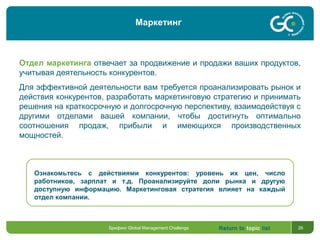 Return to topic list 26
Отдел маркетинга отвечает за продвижение и продажи ваших продуктов,
учитывая деятельность конкурентов.
Для эффективной деятельности вам требуется проанализировать рынок и
действия конкурентов, разработать маркетинговую стратегию и принимать
решения на краткосрочную и долгосрочную перспективу, взаимодействуя с
другими отделами вашей компании, чтобы достигнуть оптимально
соотношения продаж, прибыли и имеющихся производственных
мощностей.
Ознакомьтесь с действиями конкурентов: уровень их цен, число
работников, зарплат и т.д. Проанализируйте доли рынка и другую
доступную информацию. Маркетинговая стратегия влияет на каждый
отдел компании.
Брифинг Global Management Challenge
Маркетинг
 