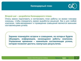 Return to topic list 7
Второй шаг – разработка Календарного плана.
Очень важно подготовить и согласовать план работы со всеми членами
команды, чтобы определить время выработки решений. Как и для любой
компании, тайм-менеджмент и проведение совещаний являются важными
составляющими успеха.
Заранее планируйте встречи и совещания, на которых будете
обсуждать информацию, касающуюся работы компании.
Управление временем – важнейшая составляющая успеха,
которая позволит достичь наилучших результатов.
Календарный план
Брифинг Global Management Challenge
 