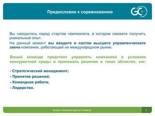 Брифинг Global Management Challenge 2
Вы находитесь перед стартом чемпионата, в котором сможете получить
уникальный опыт.
На данный момент вы входите в состав высшего управленческого
звена компании, работающей на международном рынке.
Вашей команде предстоит управлять компанией в условиях
конкурентной среды и принимать решения в таких областях, как:
- Стратегический менеджмент;
- Принятие решений;
- Командная работа;
- Лидерство.
Предисловие к соревнованию
 