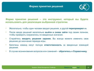 Return to topic list 22
Форма принятия решений – это инструмент, который вы будете
использовать для реализации выбранной стратегии.
• Желательно, чтобы один человек вводил решения, а другой перепроверял их.
• После ввода решений желательно выйти и снова зайти под своим логином,
чтобы проверить сохранились ли введенные значения.
• Старайтесь вводить решения заранее. Вы всегда можете изменить свое
решение до окончания периода игры.
• Капитаны команд несут полную ответственность за введенные командой
решения.
• В случае возникновения вопросов или сомнений – обратитесь к Справочнику.
Брифинг Global Management Challenge
Форма принятия решений
 