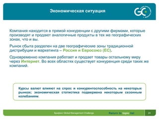 Return to topic list 24
Компания находится в прямой конкуренции с другими фирмами, которые
производят и продают аналогичные продукты в тех же географических
зонах, что и вы.
Рынок сбыта разделен на две географические зоны традиционной
дистрибуции и маркетинга – Россия и Евросоюз (ЕС).
Одновременно компания работает и продает товары остальному миру
через Интернет. Во всех областях существует конкуренция среди таких же
компаний.
Курсы валют влияют на спрос и конкурентоспособность на некоторых
рынках; экономическая статистика подвержена некоторым сезонным
колебаниям.
Брифинг Global Management Challenge
Экономическая ситуация
 