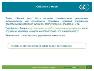 Return to topic list 25
Такие события могут быть вызваны политическими решениями,
экономическим или социальным развитием, войнами, стихийными
бедствиями (извержения вулканов, землетрясения, эпидемии) и др.
Подобные события могут повлиять на работу компании и результаты носят
случайных характер, но вовсе не обязательно, что они произойдут.
Внимательно ознакомьтесь с управленческим отчетом.
Новости о событиях в мире не всегда бывают достоверными.
Брифинг Global Management Challenge
События в мире
 