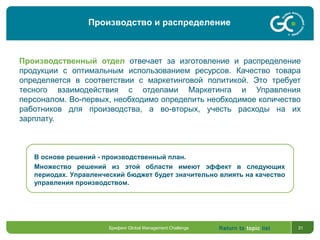 Return to topic list 31
Производственный отдел отвечает за изготовление и распределение
продукции с оптимальным использованием ресурсов. Качество товара
определяется в соответствии с маркетинговой политикой. Это требует
тесного взаимодействия с отделами Маркетинга и Управления
персоналом. Во-первых, необходимо определить необходимое количество
работников для производства, а во-вторых, учесть расходы на их
зарплату.
В основе решений - производственный план.
Множество решений из этой области имеют эффект в следующих
периодах. Управленческий бюджет будет значительно влиять на качество
управления производством.
Брифинг Global Management Challenge
Производство и распределение
 