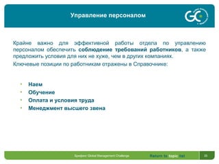 Return to topic list 35
Крайне важно для эффективной работы отдела по управлению
персоналом обеспечить соблюдение требований работников, а также
предложить условия для них не хуже, чем в других компаниях.
Ключевые позиции по работникам отражены в Справочнике:
• Наем
• Обучение
• Оплата и условия труда
• Менеджмент высшего звена
Брифинг Global Management Challenge
Управление персоналом
 