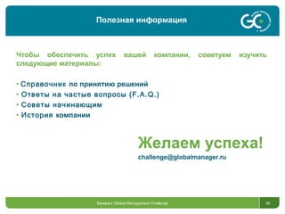 39
Чтобы обеспечить успех вашей компании, советуем изучить
следующие материалы:
• Справочник по принятию решений
• Ответы на частые вопросы (F.A.Q.)
• Советы начинающим
• История компании
Брифинг Global Management Challenge
Полезная информация
Желаем успеха!
challenge@globalmanager.ru
 