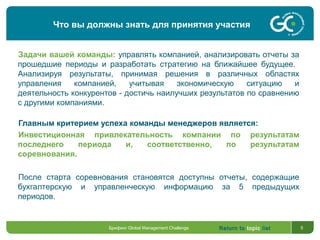 Return to topic list 5
Задачи вашей команды: управлять компанией, анализировать отчеты за
прошедшие периоды и разработать стратегию на ближайшее будущее.
Анализируя результаты, принимая решения в различных областях
управления компанией, учитывая экономическую ситуацию и
деятельность конкурентов - достичь наилучших результатов по сравнению
с другими компаниями.
Главным критерием успеха команды менеджеров является:
Инвестиционная привлекательность компании по результатам
последнего периода и, соответственно, по результатам
соревнования.
После старта соревнования становятся доступны отчеты, содержащие
бухгалтерскую и управленческую информацию за 5 предыдущих
периодов.
Что вы должны знать для принятия участия
Брифинг Global Management Challenge
 