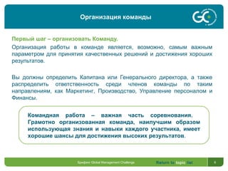 Return to topic list 6
Первый шаг – организовать Команду.
Организация работы в команде является, возможно, самым важным
параметром для принятия качественных решений и достижения хороших
результатов.
Вы должны определить Капитана или Генерального директора, а также
распределить ответственность среди членов команды по таким
направлениям, как Маркетинг, Производство, Управление персоналом и
Финансы.
Командная работа – важная часть соревнования.
Грамотно организованная команда, наилучшим образом
использующая знания и навыки каждого участника, имеет
хорошие шансы для достижения высоких результатов.
Организация команды
Брифинг Global Management Challenge
 